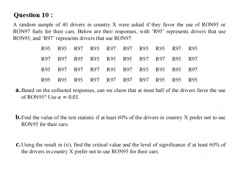 Question 10 :
A random sample of 40 drivers in country X were asked if they favor the use of RON95 or
RON97 fuels for their cars. Below are their responses, with 'R95’ represents drivers that use
RON95, and R97° represents drivers that use RON97.
R95
R95
R97 R95
R97 R97
R95 R95
R97
R95
R97
R97
R95
R95
R95
R95
R97
R97
R95
R97
R95
R97
R97
R97
R95
R97
R95
R95
R95
R97
R95 R95
R95
R97
R97 R97 R97 R95
R95
R95
a. Based on the collected responses, can we claim that at most half of the drivers favor the use
of RON95? Use a = 0.01.
b.Find the value of the test statistic if at least 60% of the drivers in country X prefer not to use
RON95 for their cars.
c. Using the result in (ii), find the critical value and the level of significance if at least 60% of
the drivers in country X prefer not to use RON95 for their cars.
