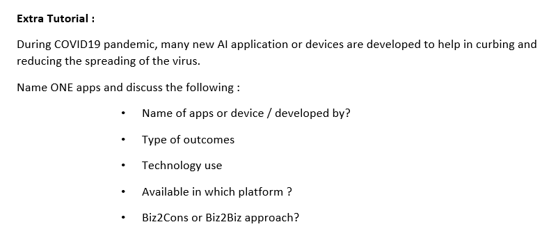 Extra Tutorial :
During COVID19 pandemic, many new Al application or devices are developed to help in curbing and
reducing the spreading of the virus.
Name ONE apps and discuss the following :
Name of apps or device / developed by?
Type of outcomes
Technology use
Available in which platform ?
Biz2Cons or Biz2Biz approach?
