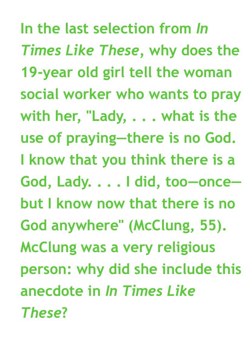 In the last selection from In
Times Like These, why does the
19-year old girl tell the woman
social worker who wants to pray
with her, "Lady, . . . what is the
use of praying-there is no God.
I know that you think there is a
God, Lady.... I did, too-once-
but I know now that there is no
God anywhere" (McClung, 55).
McClung was a very religious
person: why did she include this
anecdote in In Times Like
These?