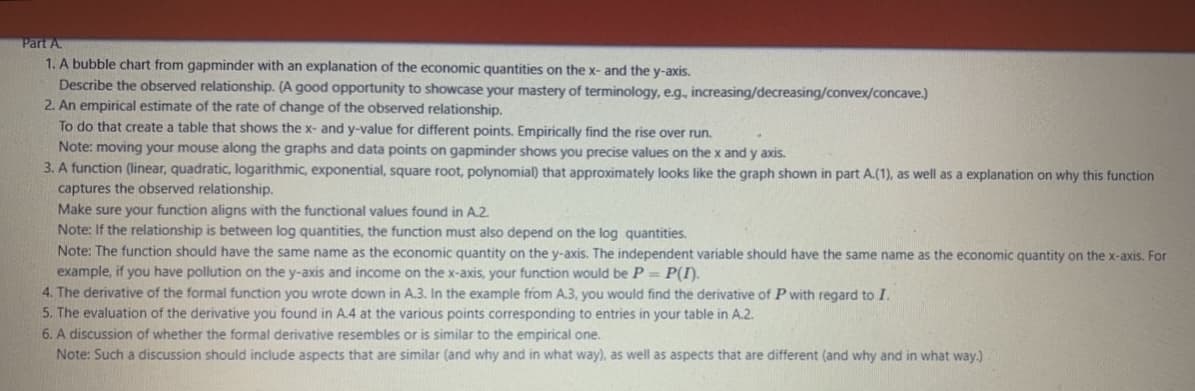 Part A.
1. A bubble chart from gapminder with an explanation of the economic quantities on the x- and the y-axis.
Describe the observed relationship. (A good opportunity to showcase your mastery of terminology, e.g., increasing/decreasing/convex/concave.)
2. An empirical estimate of the rate of change of the observed relationship.
To do that create a table that shows the x- and y-value for different points. Empirically find the rise over run.
Note: moving your mouse along the graphs and data points on gapminder shows you precise values on the x and y axis.
3. A function (linear, quadratic, logarithmic, exponential, square root, polynomial) that approximately looks like the graph shown in part A.(1), as well as a explanation on why this function
captures the observed relationship.
Make sure your function aligns with the functional values found in A.2.
Note: If the relationship is between log quantities, the function must also depend on the log quantities.
Note: The function should have the same name as the economic quantity on the y-axis. The independent variable should have the same name as the economic quantity on the x-axis. For
example, if you have pollution on the y-axis and income on the x-axis, your function would be P = P(I).
4. The derivative of the formal function you wrote down in A.3. In the example from A.3, you would find the derivative of P with regard to I.
5. The evaluation of the derivative you found in A.4 at the various points corresponding to entries in your table in A.2.
6. A discussion of whether the formal derivative resembles or is similar to the empirical one.
Note: Such a discussion should include aspects that are similar (and why and in what way), as well as aspects that are different (and why and in what way.)
