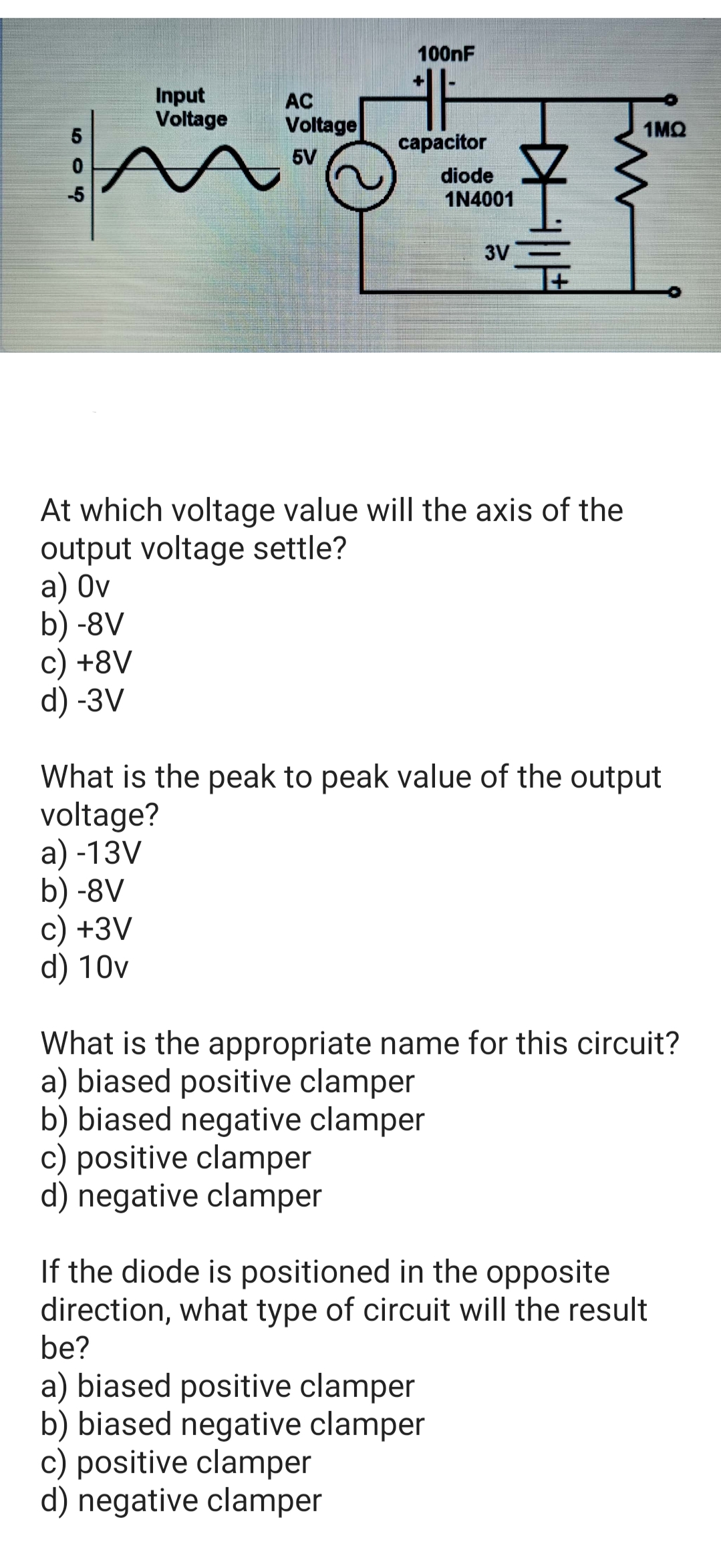 100nF
Input
Voltage
AC
Voltage
1MQ
capacitor
5V
diode
1N4001
-5
3V
At which voltage value will the axis of the
output voltage settle?
а) Ov
b) -8V
c) +8V
d) -3V
What is the peak to peak value of the output
voltage?
a) -13V
b) -8V
c) +3V
d) 10v
What is the appropriate name for this circuit?
a) biased positive clamper
b) biased negative clamper
c) positive clamper
d) negative clamper
If the diode is positioned in the opposite
direction, what type of circuit will the result
be?
a) biased positive clamper
b) biased negative clamper
c) positive clamper
d) negative clamper
