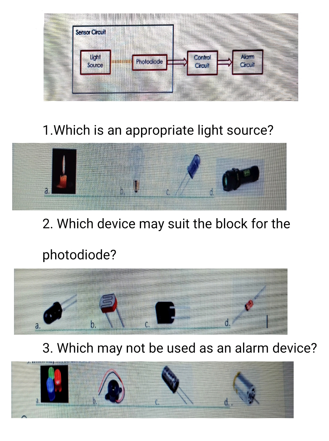 Sensor Circuit
light
Source
Control
Crcut
Alom
Crcuit
Photodiode
1.Which is an appropriate light source?
a.
2. Which device may suit the block for the
photodiode?
b.
C.
d.
a.
3. Which may not be used as an alarm device?
