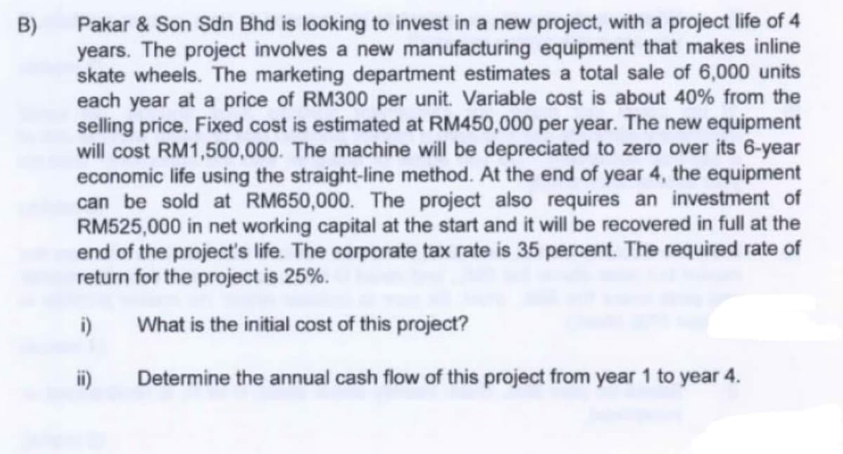 B)
Pakar & Son Sdn Bhd is looking to invest in a new project, with a project life of 4
years. The project involves a new manufacturing equipment that makes inline
skate wheels. The marketing department estimates a total sale of 6,000 units
each year at a price of RM300 per unit. Variable cost is about 40% from the
selling price. Fixed cost is estimated at RM450,000 per year. The new equipment
will cost RM1,500,000. The machine will be depreciated to zero over its 6-year
economic life using the straight-line method. At the end of year 4, the equipment
can be sold at RM650,000. The project also requires an investment of
RM525,000 in net working capital at the start and it will be recovered in full at the
end of the project's life. The corporate tax rate is 35 percent. The required rate of
return for the project is 25%.
i)
What is the initial cost of this project?
ii)
Determine the annual cash flow of this project from year 1 to year 4.