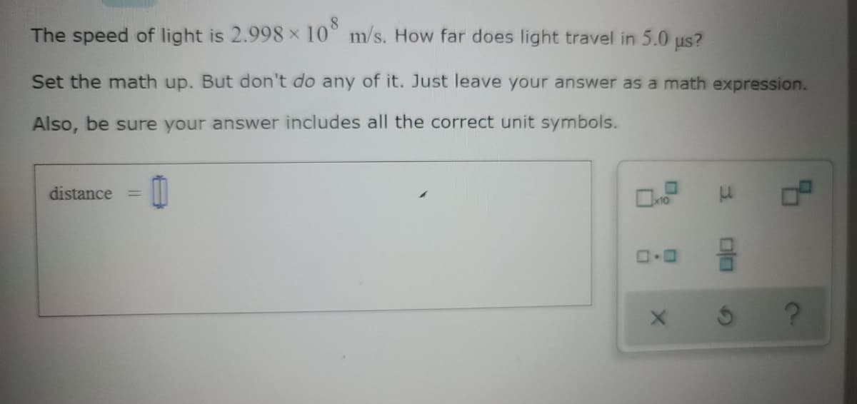 The speed of light is 2.998 x 10°
m/s. How far does light travel in 5.0 us?
Set the math up. But don't do any of it. Just leave your answer as a math expression.
Also, be sure your answer includes all the correct unit symbols.
distance
