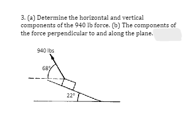 3. (a) Determine the horizontal and vertical
components of the 940 lb force. (b) The components of
the force perpendicular to and along the plane.
940 lbs
68%
22°