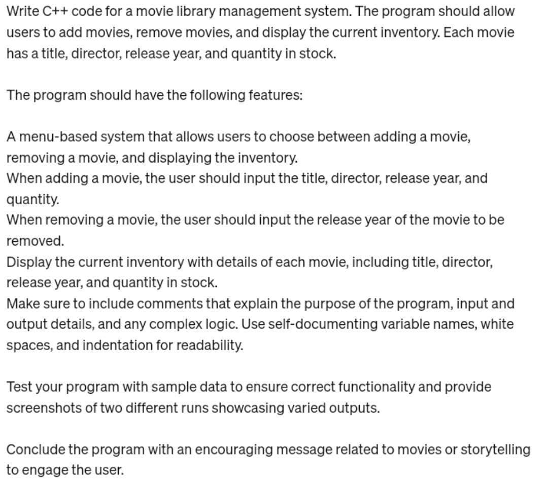 Write C++ code for a movie library management system. The program should allow
users to add movies, remove movies, and display the current inventory. Each movie
has a title, director, release year, and quantity in stock.
The program should have the following features:
A menu-based system that allows users to choose between adding a movie,
removing a movie, and displaying the inventory.
When adding a movie, the user should input the title, director, release year, and
quantity.
When removing a movie, the user should input the release year of the movie to be
removed.
Display the current inventory with details of each movie, including title, director,
release year, and quantity in stock.
Make sure to include comments that explain the purpose of the program, input and
output details, and any complex logic. Use self-documenting variable names, white
spaces, and indentation for readability.
Test your program with sample data to ensure correct functionality and provide
screenshots of two different runs showcasing varied outputs.
Conclude the program with an encouraging message related to movies or storytelling
to engage the user.
