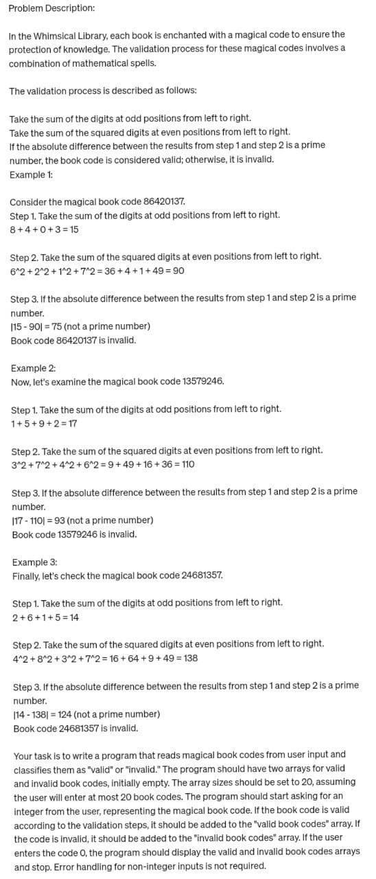 Problem Description:
In the Whimsical Library, each book is enchanted with a magical code to ensure the
protection of knowledge. The validation process for these magical codes involves a
combination of mathematical spells.
The validation process is described as follows:
Take the sum of the digits at odd positions from left to right.
Take the sum of the squared digits at even positions from left to right.
If the absolute difference between the results from step 1 and step 2 is a prime
number, the book code is considered valid; otherwise, it is invalid.
Example 1:
Consider the magical book code 86420137.
Step 1. Take the sum of the digits at odd positions from left to right.
8+4+0+3=15
Step 2. Take the sum of the squared digits at even positions from left to right.
6^2+2^2+1^2+7^2=36+4+1+49 = 90
Step 3. If the absolute difference between the results from step 1 and step 2 is a prime
number.
115-901 75 (not a prime number)
Book code 86420137 is invalid.
Example 2:
Now, let's examine the magical book code 13579246.
Step 1. Take the sum of the digits at odd positions from left to right.
1+5+9+2=17
Step 2. Take the sum of the squared digits at even positions from left to right.
3^2+7^2+4^2 +6^2=9+49 +16+36 110
Step 3. If the absolute difference between the results from step 1 and step 2 is a prime
number.
|17-110| = 93 (not a prime number)
Book code 13579246 is invalid.
Example 3:
Finally, let's check the magical book code 24681357.
Step 1. Take the sum of the digits at odd positions from left to right.
2+6+1+5=14
Step 2. Take the sum of the squared digits at even positions from left to right.
4^2 +8^2+3^2+7^2=16 +64 +9+49 = 138
Step 3. If the absolute difference between the results from step 1 and step 2 is a prime
number.
114-138) 124 (not a prime number)
Book code 24681357 is invalid.
Your task is to write a program that reads magical book codes from user input and
classifies them as "valid" or "invalid." The program should have two arrays for valid
and invalid book codes, initially empty. The array sizes should be set to 20, assuming
the user will enter at most 20 book codes. The program should start asking for an
integer from the user, representing the magical book code. If the book code is valid
according to the validation steps, it should be added to the "valid book codes" array. If
the code is invalid, it should be added to the "invalid book codes" array. If the user
enters the code O, the program should display the valid and invalid book codes arrays
and stop. Error handling for non-integer inputs is not required.