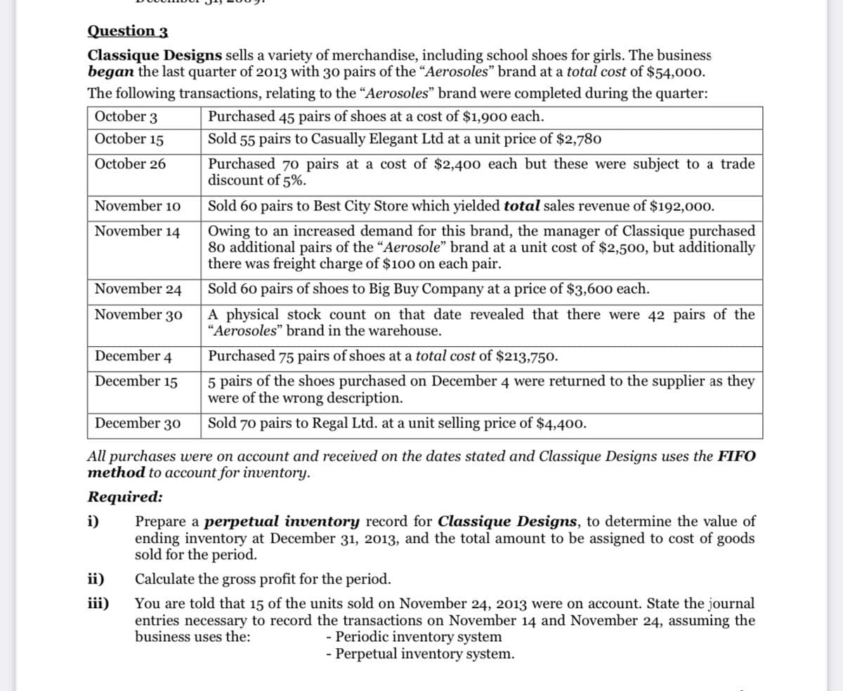 Question 3
Classique Designs sells a variety of merchandise, including school shoes for girls. The business
began the last quarter of 2013 with 30 pairs of the “Aerosoles" brand at a total cost of $54,000.
The following transactions, relating to the “Aerosoles" brand were completed during the quarter:
October 3
Purchased 45 pairs of shoes at a cost of $1,900 each.
October 15
Sold 55 pairs to Casually Elegant Ltd at a unit price of $2,780
October 26
Purchased 70 pairs at a cost of $2,400 each but these were subject to a trade
discount of 5%.
November 1o
Sold 60 pairs to Best City Store which yielded total sales revenue of $192,000.
November 14
Owing to an increased demand for this brand, the manager of Classique purchased
80 additional pairs of the “Aerosole" brand at a unit cost of $2,500, but additionally
there was freight charge of $100 on each pair.
November 24
Sold 60 pairs of shoes to Big Buy Company at a price of $3,600 each.
November 30
physical stock count on that date revealed that there were 42 pairs of the
"Aerosoles" brand in the warehouse.
December 4
Purchased 75 pairs of shoes at a total cost of $213,750.
5 pairs of the shoes purchased on December 4 were returned to the supplier as they
were of the wrong description.
December 15
December 30
Sold 70 pairs to Regal Ltd. at a unit selling price of $4,400.
All purchases were on account and received on the dates stated and Classique Designs uses the FIFO
method to account for inventory.
Required:
i)
Prepare a perpetual inventory record for Classique Designs, to determine the value of
ending inventory at December 31, 2013, and the total amount to be assigned to cost of goods
sold for the period.
ii)
Calculate the gross profit for the period.
You are told that 15 of the units sold on November 24, 2013 were on account. State the journal
entries necessary to record the transactions on November 14 and November 24, assuming the
- Periodic inventory system
- Perpetual inventory system.
iii)
business uses the:
