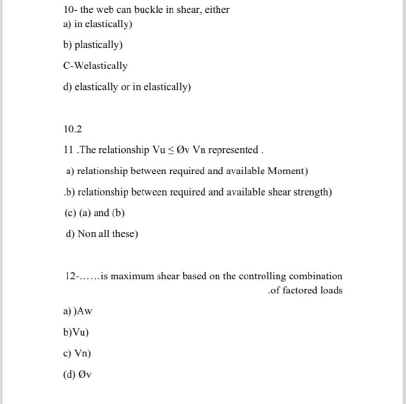 10- the web can buckle in shear, either
a) in elastically)
b) plastically)
C-Welastically
d) elastically or in elastically)
10.2
11.The relationship Vu≤ Øv Vn represented.
a) relationship between required and available Moment)
.b) relationship between required and available shear strength)
(c) (a) and (b)
d) Non all these)
12-......is maximum shear based on the controlling combination
a))Aw
b)Vu)
c) Vn)
(d) Øv
.of factored loads