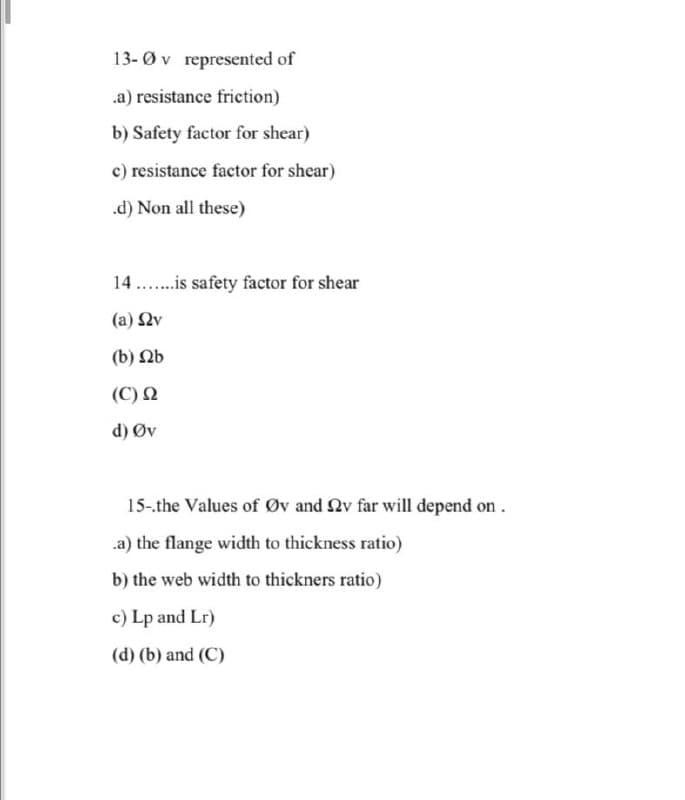 13-0v represented of
.a) resistance friction)
b) Safety factor for shear)
c) resistance factor for shear)
.d) Non all these)
14.is safety factor for shear
(a) Ων
(b) b
(C) Ω
d) Øv
15-.the Values of Øv and 2v far will depend on.
.a) the flange width to thickness ratio)
b) the web width to thickners ratio)
c) Lp and Lr)
(d) (b) and (C)