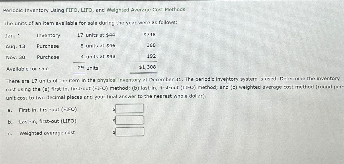 Periodic Inventory Using FIFO, LIFO, and Weighted Average Cost Methods
The units of an item available for sale during the year were as follows:
Jan. 1
Inventory
17 units at $44
$748
Aug. 13
Purchase
8 units at $46
368
Nov. 30
Purchase
4 units at $48
192
Available for sale
29 units
$1,308
There are 17 units of the item in the physical inventory at December 31. The periodic invelitory system is used. Determine the inventory
cost using the (a) first-in, first-out (FIFO) method; (b) last-in, first-out (LIFO) method; and (c) weighted average cost method (round per-
unit cost to two decimal places and your final answer to the nearest whole dollar).
a.
First-in, first-out (FIFO)
b.
Last-in, first-out (LIFO)
C.
Weighted average cost