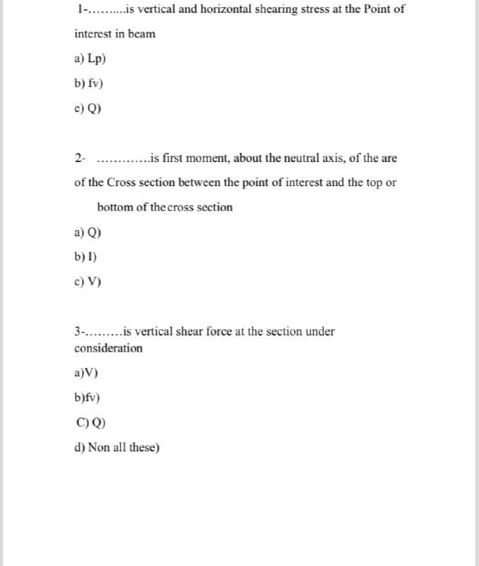 1-..........is vertical and horizontal shearing stress at the Point of
interest in beam
a) Lp)
b) fv)
e) Q)
2-.............is first moment, about the neutral axis, of the are
of the Cross section between the point of interest and the top or
bottom of the cross section
a) Q)
b) I)
c) V)
3-.........is vertical shear force at the section under
consideration
a)V)
b)fv)
C) Q)
d) Non all these)