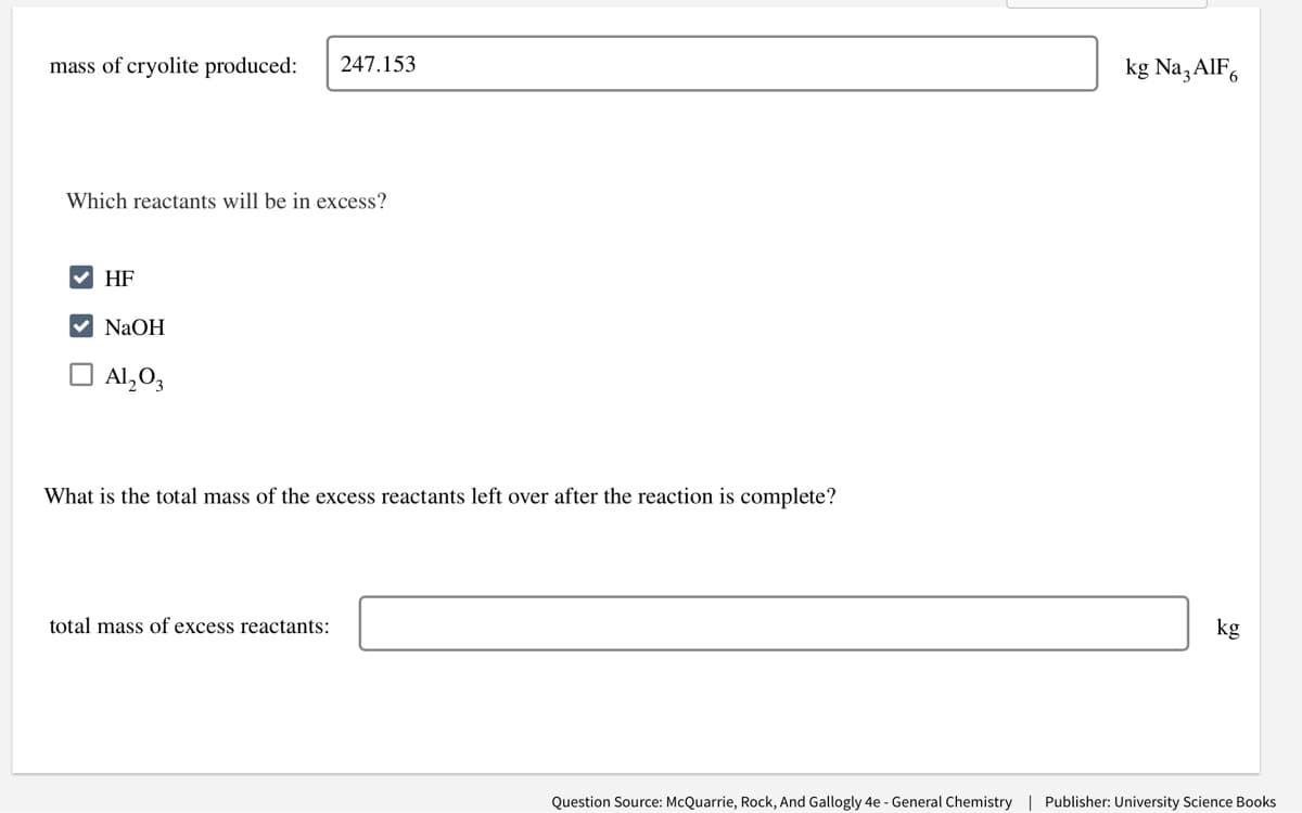 mass of cryolite produced: 247.153
Which reactants will be in excess?
HF
✓ NaOH
Al₂O3
What is the total mass of the excess reactants left over after the reaction is complete?
total mass of excess reactants:
kg Na3AlF6
kg
Question Source: McQuarrie, Rock, And Gallogly 4e - General Chemistry | Publisher: University Science Books