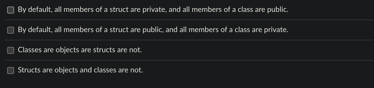By default, all members of a struct are private, and all members of a class are public.
By default, all members of a struct are public, and all members of a class are private.
Classes are objects are structs are not.
Structs are objects and classes are not.