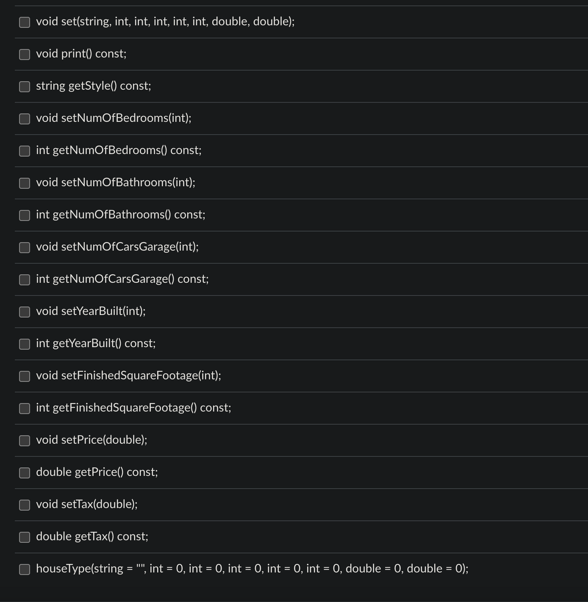 void set(string, int, int, int, int, int, double, double);
void print() const;
string getStyle() const;
void setNumOfBedrooms(int);
int getNumOfBedrooms() const;
void setNumOfBathrooms(int);
int getNumOfBathrooms() const;
void setNumOfCarsGarage(int);
int getNumOfCarsGarage() const;
void setYearBuilt(int);
int getYearBuilt() const;
void setFinishedSquareFootage(int);
int getFinishedSquareFootage() const;
void setPrice(double);
double getPrice() const;
void setTax(double);
double getTax() const;
houseType(string = "", int = 0, int = 0, int = 0, int = 0, int = 0, double = 0, double = 0);