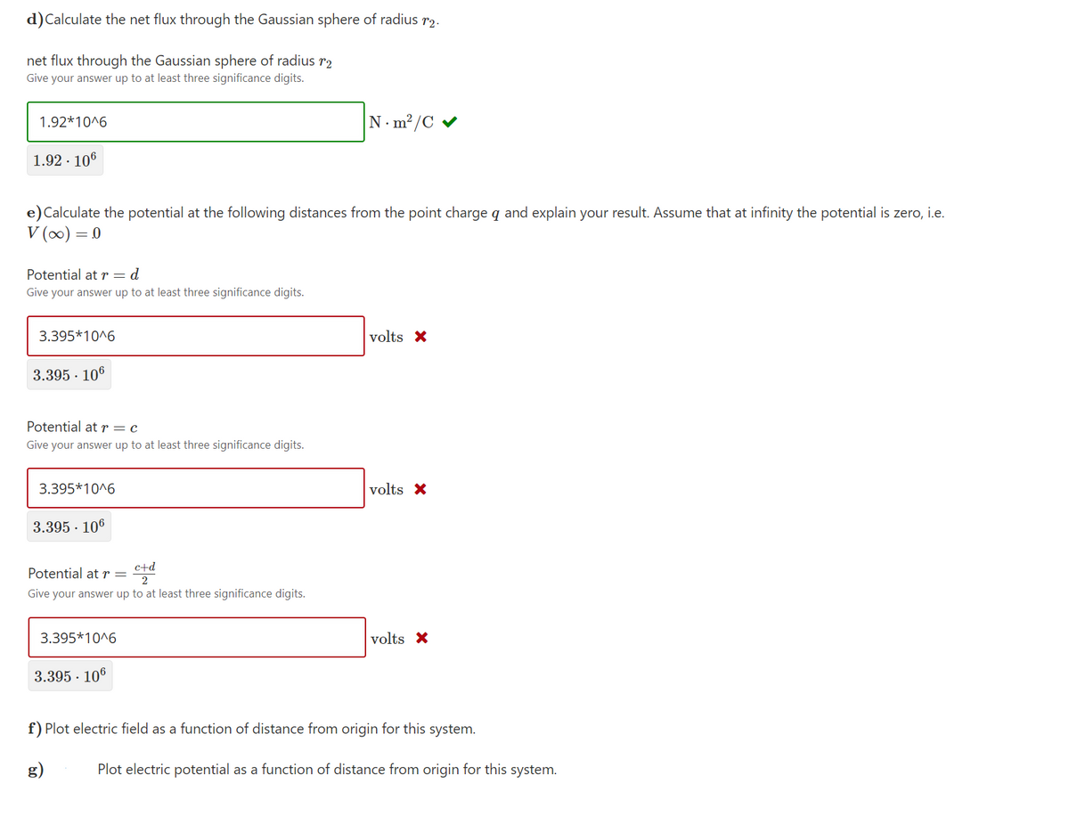 d)Calculate the net flux through the Gaussian sphere of radius r2.
net flux through the Gaussian sphere of radius r2
Give your answer up to at least three significance digits.
1.92*10^6
N. m?/C
1.92 · 106
e)Calculate the potential at the following distances from the point charge q and explain your result. Assume that at infinity the potential is zero, i.e.
V (0) = 0
Potential at r=d
Give your answer up to at least three significance digits.
3.395*10^6
volts X
3.395 · 106
Potential atr=c
Give your answer up to at least three significance digits.
3.395*10^6
volts X
3.395 · 106
c+d
Potential at r =
2
Give your answer up to at least three significance digits.
3.395*10^6
volts X
3.395 · 106
f) Plot electric field as a function of distance from origin for this system.
g)
Plot electric potential as a function of distance from origin for this system.
