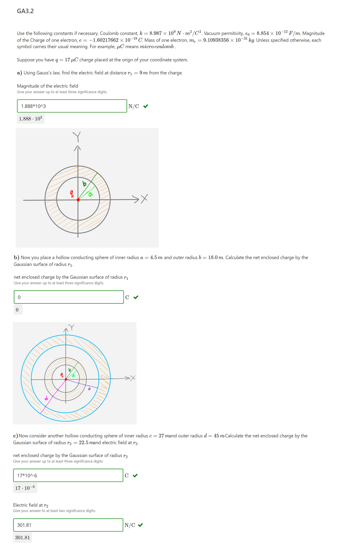 GA3.2
8.854 × 10¬12 F/m. Magnitude
Use the following constants if necessary. Coulomb constant, k = 8.987 × 10º N · m² /C². Vacuum permitivity, €o =
of the Charge of one electron, e = -1.60217662 × 10¬19 C. Mass of one electron, me = 9.10938356 × 10¬31 kg. Unless specified otherwise, each
symbol carries their usual meaning. For example, µC means micro coulomb .
Suppose you have q= 17 µC charge placed at the orign of your coordinate system.
a) Using Gauss's law, find the electric field at distance ri = 9 m from the charge.
Magnitude of the electric field
Give your answer up to at least three significance digits.
1.888*10^3
|N/C
1.888 · 103
b
b) Now you place a hollow conducting sphere of inner radius a = 4.5 m and outer radius b = 18.0 m. Calculate the net enclosed charge by the
Gaussian surface of radius rı.
net enclosed charge by the Gaussian surface of radius
Give your answer up to at least three significance digits.
C V
c) Now consider another hollow conducting sphere of inner radius c = 27 mand outer radius d = 45 mCalculate the net enclosed charge by the
Gaussian surface of radius r2 = 22.5 mand electric field at r2.
net enclosed charge by the Gaussian surface of radius r2
Give your answer up to at least three significance digits.
17*10^-6
C
17· 10-6
Electric field at r2
Give your answer to at least two significance digits.
301.81
N/C v
301.81
