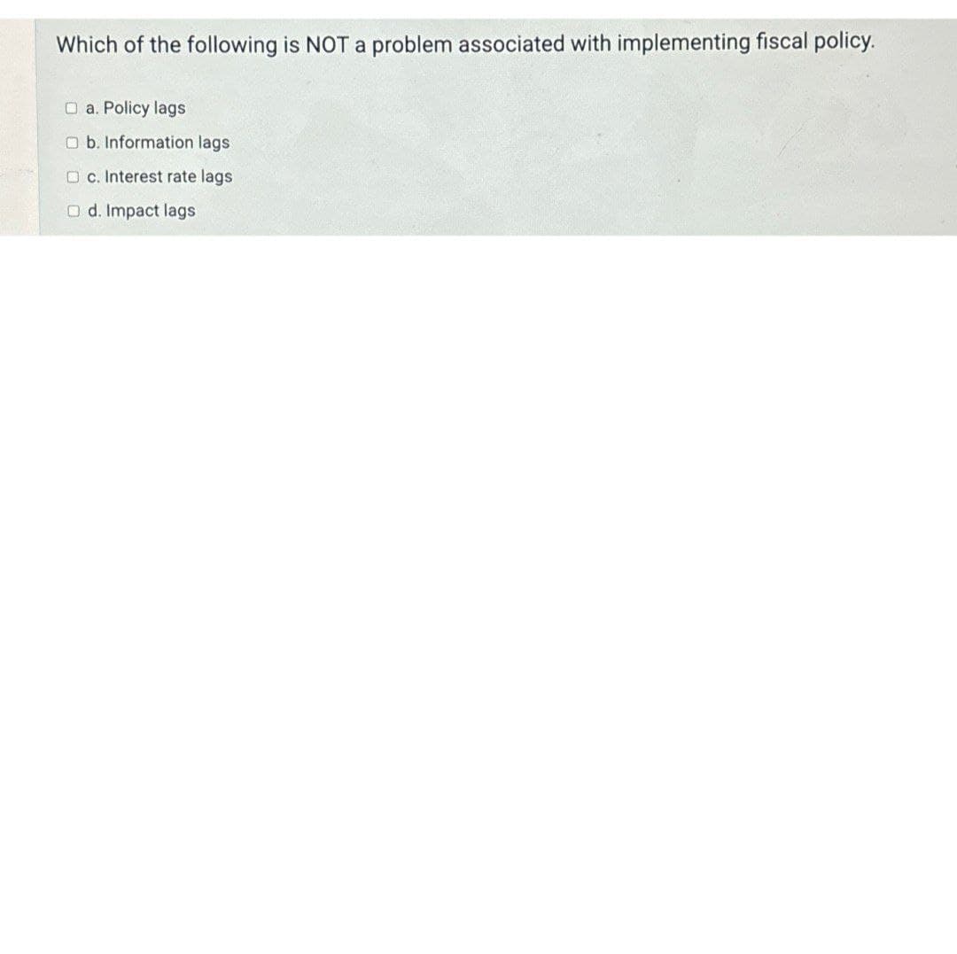 Which of the following is NOT a problem associated with implementing fiscal policy.
a. Policy lags
Ob. Information lags
c. Interest rate lags
Od. Impact lags