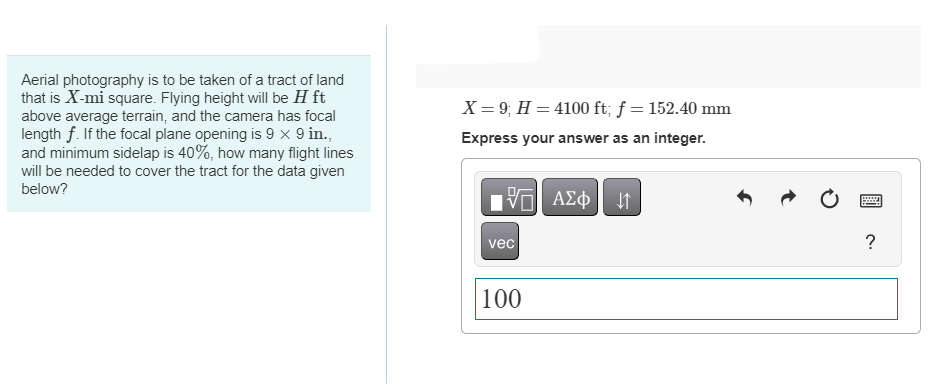 Aerial photography is to be taken of a tract of land
that is X-mi square. Flying height will be H ft
above average terrain, and the camera has focal
length f. If the focal plane opening is 9 x 9 in.,
and minimum sidelap is 40%, how many flight lines
will be needed to cover the tract for the data given
below?
X = 9; H = 4100 ft; f = 152.40 mm
Express your answer as an integer.
—| ΑΣΦ. 41
|
vec
100
Pre
?