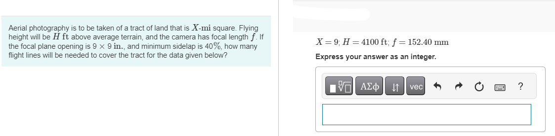 Aerial photography is to be taken of a tract of land that is X-mi square. Flying
height will be H ft above average terrain, and the camera has focal length f. If
the focal plane opening is 9 x 9 in., and minimum sidelap is 40%, how many
flight lines will be needed to cover the tract for the data given below?
X = 9; H = 4100 ft; f = 152.40 mm
Express your answer as an integer.
195| ΑΣΦ ↓↑ vec
?