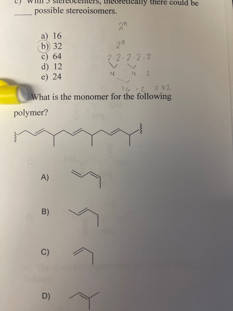 neoretically there could be
possible stereoisomers.
2"
a) 16
b) 32
25
c) 64
2.2.2.2.2
d) 12
e) 24
4
4
2
16-2
= 32
What is the monomer for the following
polymer?
A)
B)
C)
555
D)