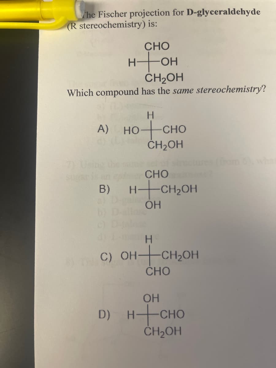 The Fischer projection for D-glyceraldehyde
(R stereochemistry) is:
CHO
нон
CH2OH
Which compound has the same stereochemistry?
A) HO
7) Using the
sug
B)
B)
b)
c)
H
HỌ CHO
CH₂OH
CHO
HCH₂OH
OH
H
DTC) OH+CH₂OH
CHO
(from 6), who
OH
D)
HCHO
CH₂OH