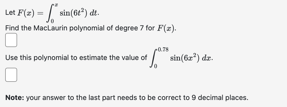 x
Let
F(x) = √ ²
= [* sin(6t²) dt.
Find the MacLaurin polynomial of degree 7 for F(x).
0.78
Use this polynomial to estimate the value of
·º¹7° sin(6x²) da.
Note: your answer to the last part needs to be correct to 9 decimal places.