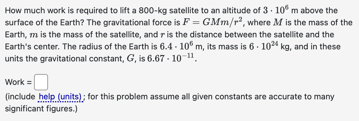 How much work is required to lift a 800-kg satellite to an altitude of 3 · 106 m above the
surface of the Earth? The gravitational force is F = GMm/r², where M is the mass of the
Earth, m is the mass of the satellite, and r is the distance between the satellite and the
Earth's center. The radius of the Earth is 6.4 · 106 m, its mass is 6 · 10²4 kg, and in these
units the gravitational constant, G, is 6.67. 10-¹¹.
Work =
(include help (units); for this problem assume all given constants are accurate to many
significant figures.)
