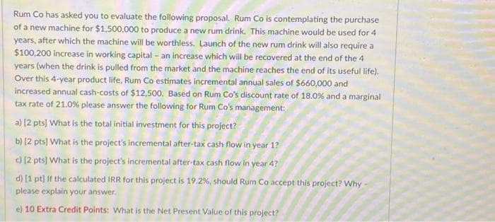 Rum Co has asked you to evaluate the following proposal. Rum Co is contemplating the purchase
of a new machine for $1,500,000 to produce a new rum drink. This machine would be used for 4
years, after which the machine will be worthless. Launch of the new rum drink will also require a
$100,200 increase in working capital - an increase which will be recovered at the end of the 4
years (when the drink is pulled from the market and the machine reaches the end of its useful life).
Over this 4-year product life, Rum Co estimates incremental annual sales of $660,000 and
increased annual cash-costs of $12,500. Based on Rum Co's discount rate of 18.0% and a marginal
tax rate of 21.0% please answer the following for Rum Co's management:
a) [2 pts] What is the total initial investment for this project?
b) (2 pts] What is the project's incremental after-tax cash flow in year 1?
c) [2 pts] What is the project's incremental after-tax cash flow in year 4?
d) [1 pt) If the calculated IRR for this project is 19.2%, should Rum Co accept this project? Why
please explain your answer.
e) 10 Extra Credit Points: What is the Net Present Value of this project?