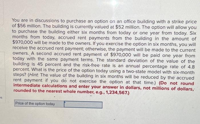 es
You are in discussions to purchase an option on an office building with a strike price
of $56 million. The building is currently valued at $52 million. The option will allow you
to purchase the building either six months from today or one year from today. Six
months from today, accrued rent payments from the building in the amount of
$970,000 will be made to the owners. If you exercise the option in six months, you will
receive the accrued rent payment; otherwise, the payment will be made to the current
owners. A second accrued rent payment of $970,000 will be paid one year from
today with the same payment terms. The standard deviation of the value of the
building is 45 percent and the risk-free rate is an annual percentage rate of 4.8
percent. What is the price of the option today using a two-state model with six-month
steps? (Hint: The value of the building in six months will be reduced by the accrued
rent payment if you do not exercise the option at that time.) (Do not round
intermediate calculations and enter your answer in dollars, not millions of dollars,
rounded to the nearest whole number, e.g., 1,234,567.)
Price of the option today