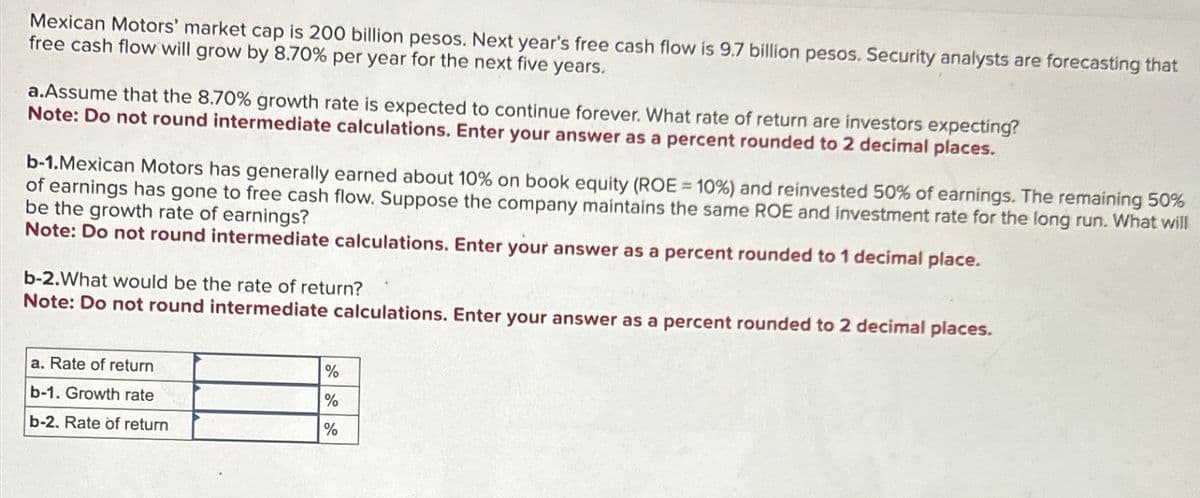 Mexican Motors' market cap is 200 billion pesos. Next year's free cash flow is 9.7 billion pesos. Security analysts are forecasting that
free cash flow will grow by 8.70% per year for the next five years.
a.Assume that the 8.70% growth rate is expected to continue forever. What rate of return are investors expecting?
Note: Do not round intermediate calculations. Enter your answer as a percent rounded to 2 decimal places.
b-1.Mexican Motors has generally earned about 10% on book equity (ROE = 10%) and reinvested 50% of earnings. The remaining 50%
of earnings has gone to free cash flow. Suppose the company maintains the same ROE and investment rate for the long run. What will
be the growth rate of earnings?
Note: Do not round intermediate calculations. Enter your answer as a percent rounded to 1 decimal place.
b-2.What would be the rate of return?
Note: Do not round intermediate calculations. Enter your answer as a percent rounded to 2 decimal places.
a. Rate of return
b-1. Growth rate
b-2. Rate of return
%
%
%