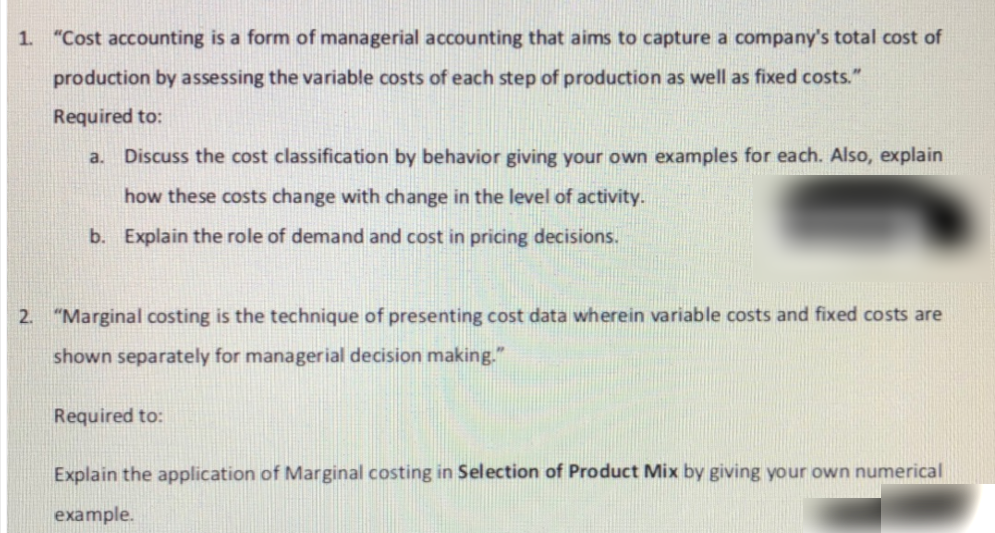 1. "Cost accounting is a form of managerial accounting that aims to capture a company's total cost of
production by assessing the variable costs of each step of production as well as fixed costs."
Required to:
a. Discuss the cost classification by behavior giving your own examples for each. Also, explain
how these costs change with change in the level of activity.
b. Explain the role of demand and cost in pricing decisions.
2. "Marginal costing is the technique of presenting cost data wherein variable costs and fixed costs are
shown separately for managerial decision making."
Required to:
Explain the application of Marginal costing in Selection of Product Mix by giving your own numerical
example.

