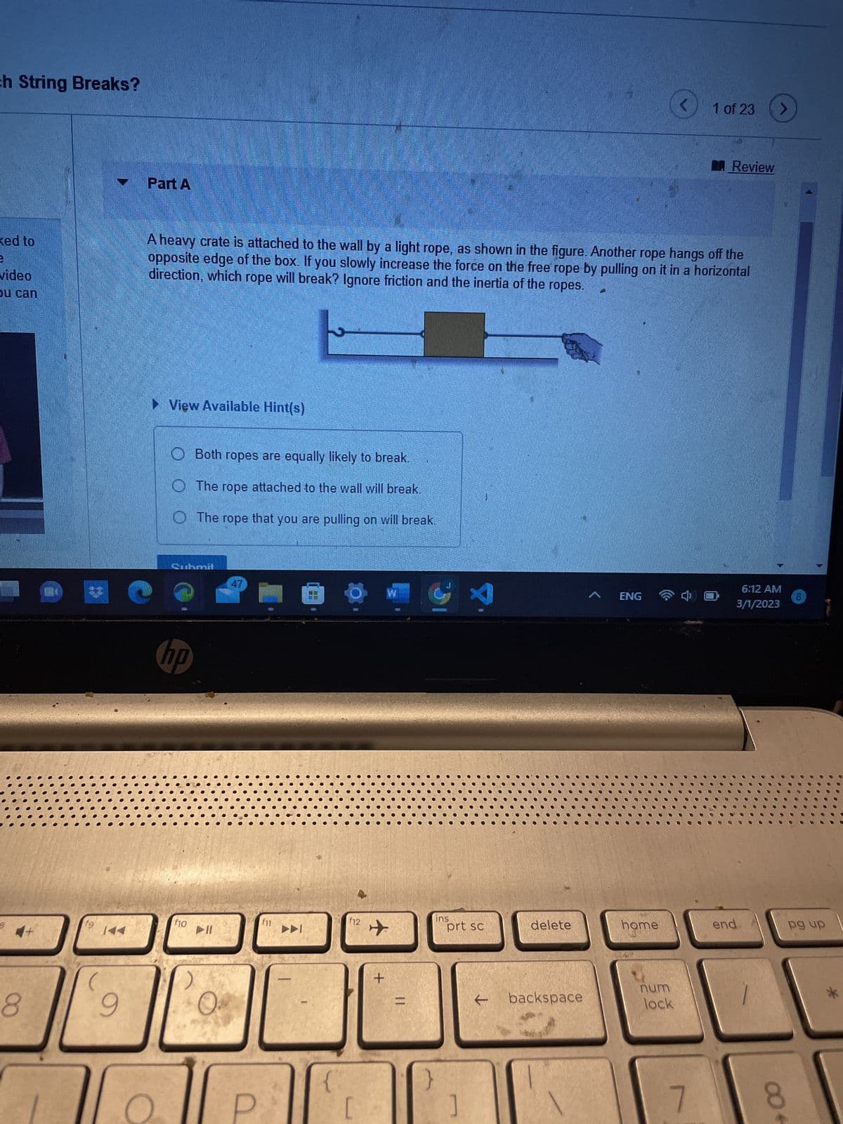 ch String Breaks?
ked to
3
video
ou can
8
fg
14
Part A
3 (
9
► View Available Hint(s)
A heavy crate is attached to the wall by a light rope, as shown in the figure. Another rope hangs off the
opposite edge of the box. If you slowly increase the force on the free rope by pulling on it in a horizontal
direction, which rope will break? Ignore friction and the inertia of the ropes.
Quhanit
hp
Both ropes are equally likely to break.
The rope attached to the wall will break.
The rope that you are pulling on will break.
fo
➤11
f11
►►
-
JUD BATTE
TH
F12
[
+
=
}
ins
X
prt sc
]
←
es
delete
backspace
ENG
home
num
lock
4
1 of 23
7
Review
end
>
6:12 AM
3/1/2023
004
pg up