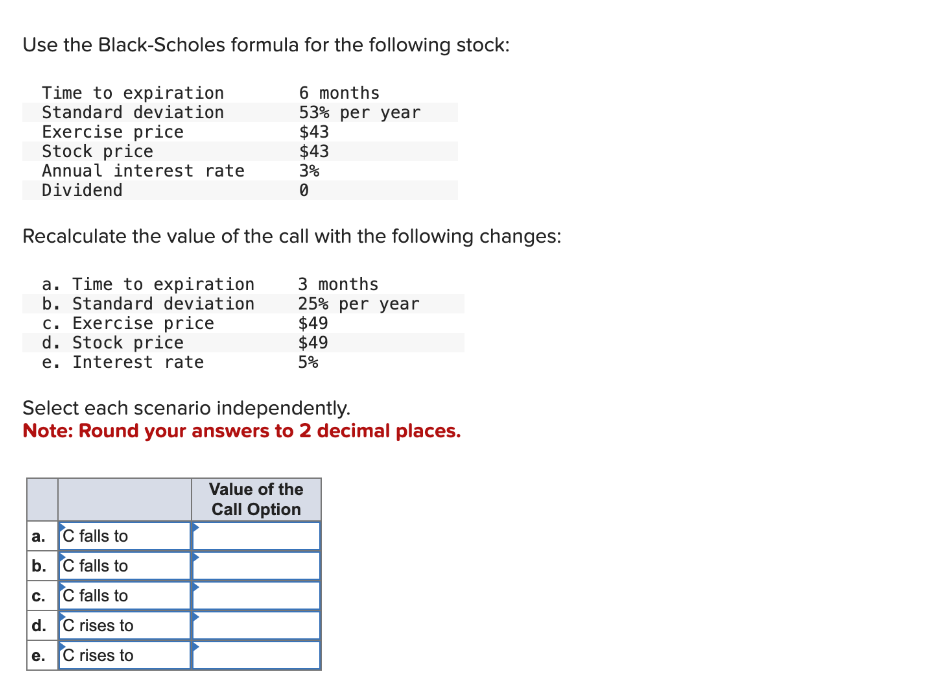 Use the Black-Scholes formula for the following stock:
Time to expiration
Standard deviation
Exercise price
Stock price
Annual interest rate
Dividend
6 months
53% per year
$43
$43
3%
0
Recalculate the value of the call with the following changes:
a. Time to expiration
b. Standard deviation
3 months
c. Exercise price
d. Stock price
e. Interest rate
25% per year
$49
$49
5%
Select each scenario independently.
Note: Round your answers to 2 decimal places.
Value of the
Call Option
a. C falls to
b. C falls to
c. C falls to
d. C rises to
e. C rises to
