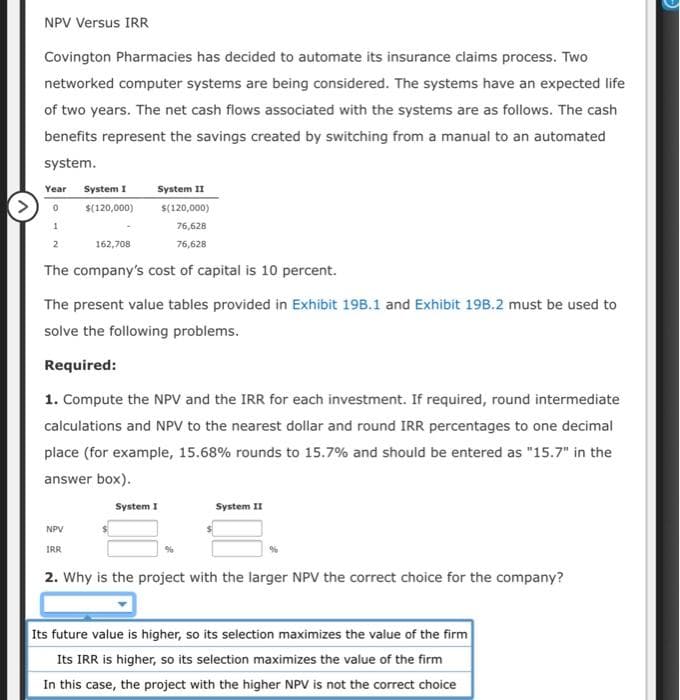NPV Versus IRR
Covington Pharmacies has decided to automate its insurance claims process. Two
networked computer systems are being considered. The systems have an expected life
of two years. The net cash flows associated with the systems are as follows. The cash
benefits represent the savings created by switching from a manual to an automated
system.
Year
System I
System II
0
$(120,000)
$(120,000)
1
2
162,708
76,628
76,628
The company's cost of capital is 10 percent.
The present value tables provided in Exhibit 198.1 and Exhibit 19B.2 must be used to
solve the following problems.
Required:
1. Compute the NPV and the IRR for each investment. If required, round intermediate
calculations and NPV to the nearest dollar and round IRR percentages to one decimal
place (for example, 15.68% rounds to 15.7% and should be entered as "15.7" in the
answer box).
NPV
IRR
System I
System II
2. Why is the project with the larger NPV the correct choice for the company?
Its future value is higher, so its selection maximizes the value of the firm
Its IRR is higher, so its selection maximizes the value of the firm
In this case, the project with the higher NPV is not the correct choice
