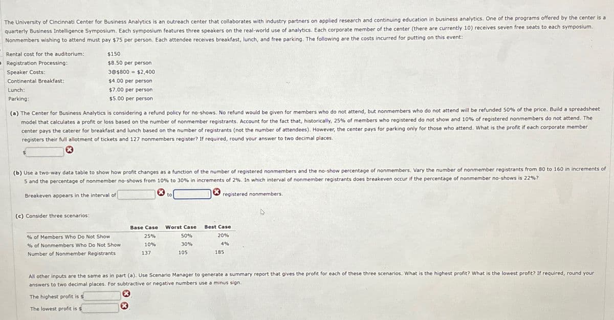 The University of Cincinnati Center for Business Analytics is an outreach center that collaborates with industry partners on applied research and continuing education in business analytics. One of the programs offered by the center is a
quarterly Business Intelligence Symposium. Each symposium features three speakers on the real-world use of analytics. Each corporate member of the center (there are currently 10) receives seven free seats to each symposium.
Nonmembers wishing to attend must pay $75 per person. Each attendee receives breakfast, lunch, and free parking. The following are the costs incurred for putting on this event:
Rental cost for the auditorium:
O Registration Processing:
Speaker Costs:
Continental Breakfast:
Lunch:
Parking:
$150
$8.50 per person
3@$800 = $2,400
$4.00 per person
$7.00 per person
$5.00 per person
(a) The Center for Business Analytics is considering a refund policy for no-shows. No refund would be given for members who do not attend, but nonmembers who do not attend will be refunded 50% of the price. Build a spreadsheet
model that calculates a profit or loss based on the number of nonmember registrants. Account for the fact that, historically, 25% of members who registered do not show and 10% of registered nonmembers do not attend. The
center pays the caterer for breakfast and lunch based on the number of registrants (not the number of attendees). However, the center pays for parking only for those who attend. What is the profit if each corporate member
registers their full allotment of tickets and 127 nonmembers register? If required, round your answer to two decimal places.
(b) Use a two-way data table to show how profit changes as a function of the number of registered nonmembers and the no-show percentage of nonmembers. Vary the number of nonmember registrants from 80 to 160 in increments of
5 and the percentage of nonmember no-shows from 10% to 30% in increments of 2%. In which interval of nonmember registrants does breakeven occur if the percentage of nonmember no-shows is 22%?
Breakeven appears in the interval of
(c) Consider three scenarios:
to
registered nonmembers.
% of Members Who Do Not Show
% of Nonmembers Who Do Not Show
Number of Nonmember Registrants
Base Case
25%
10%
137
Worst Case
50%
30%
105
Best Case
20%
4%
185
All other inputs are the same as in part (a). Use Scenario Manager to generate a summary report that gives the profit for each of these three scenarios. What is the highest profit? What is the lowest profit? If required, round your
answers to two decimal places. For subtractive or negative numbers use a minus sign.
The highest profit is $
The lowest profit is $
