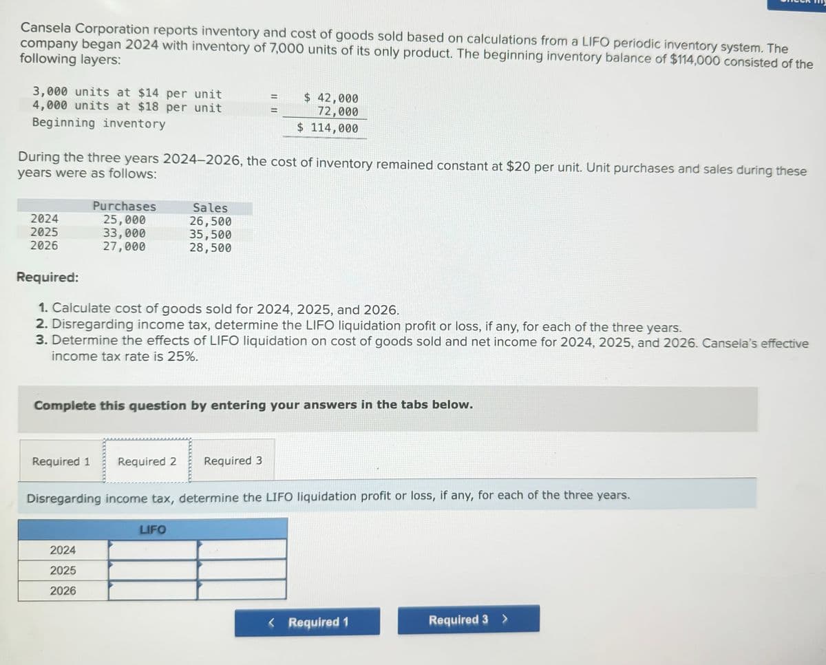 Cansela Corporation reports inventory and cost of goods sold based on calculations from a LIFO periodic inventory system. The
company began 2024 with inventory of 7,000 units of its only product. The beginning inventory balance of $114,000 consisted of the
following layers:
3,000 units at $14 per unit
4,000 units at $18 per unit
Beginning inventory
|| ||
$ 42,000
72,000
$ 114,000
During the three years 2024-2026, the cost of inventory remained constant at $20 per unit. Unit purchases and sales during these
years were as follows:
Purchases
Sales
2024
25,000
26,500
2025
33,000
35,500
2026
27,000
28,500
Required:
1. Calculate cost of goods sold for 2024, 2025, and 2026.
2. Disregarding income tax, determine the LIFO liquidation profit or loss, if any, for each of the three years.
3. Determine the effects of LIFO liquidation on cost of goods sold and net income for 2024, 2025, and 2026. Cansela's effective
income tax rate is 25%.
Complete this question by entering your answers in the tabs below.
Required 1
Required 2 Required 3
Disregarding income tax, determine the LIFO liquidation profit or loss, if any, for each of the three years.
2024
2025
2026
LIFO
< Required 1
Required 3 >