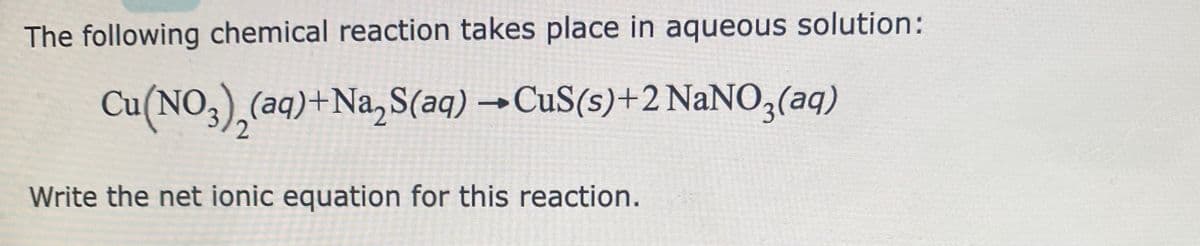 The following chemical reaction takes place in aqueous solution:
Cu(NO3)₂(aq)+Na₂S(aq) → CuS(s)+2 NaNO3(aq)
2
Write the net ionic equation for this reaction.