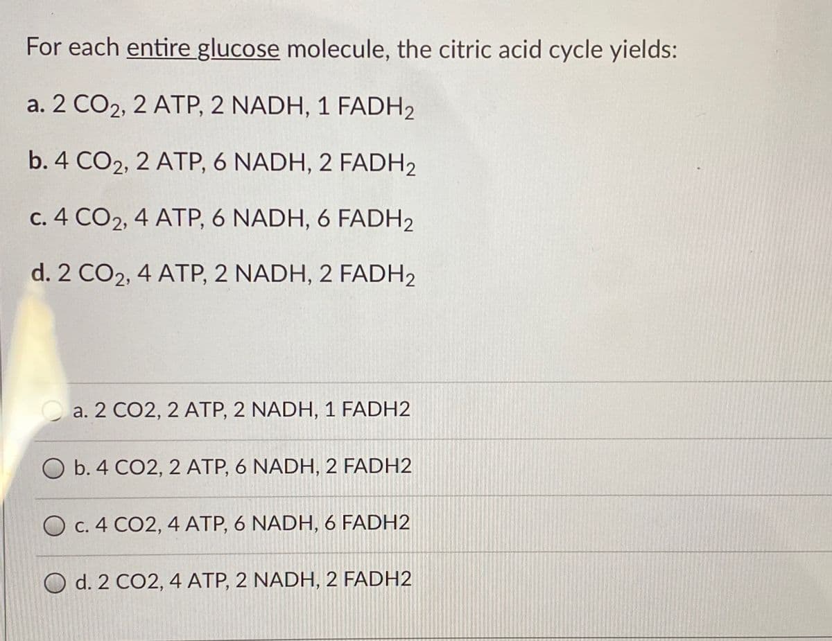 For each entire glucose molecule, the citric acid cycle yields:
a. 2 CO2, 2 ATP, 2 NADH, 1 FADH2
b. 4 CO2, 2 ATP, 6 NADH, 2 FADH2
c. 4 CO2, 4 ATP, 6 NADH, 6 FADH2
d. 2 CO2, 4 ATP, 2 NADH, 2 FADH2
a. 2 CO2, 2 ATP, 2 NADH, 1 FADH2
O b. 4 CO2, 2 ATP, 6 NADH, 2 FADH2
O C. 4 CO2, 4 ATP, 6 NADH, 6 FADH2
O d. 2 CO2, 4 ATP, 2 NADH, 2 FADH2
