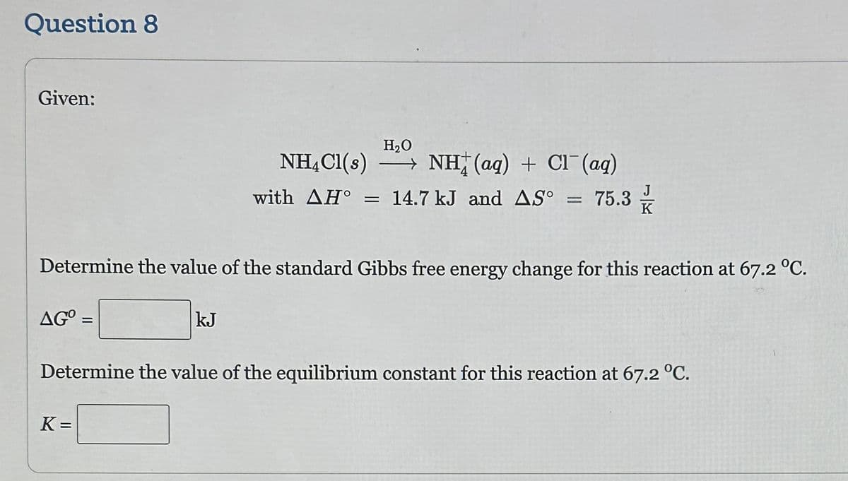 Question 8
Given:
ΔG
AGO =
Determine the value of the standard Gibbs free energy change for this reaction at 67.2 °C.
H₂O
NH4Cl(s) →
kJ
K=
NH(aq) + Cl(aq)
J
with ΔΗ° = 14.7 kJ and ASO = 75.3/1
Determine the value of the equilibrium constant for this reaction at 67.2 °C.