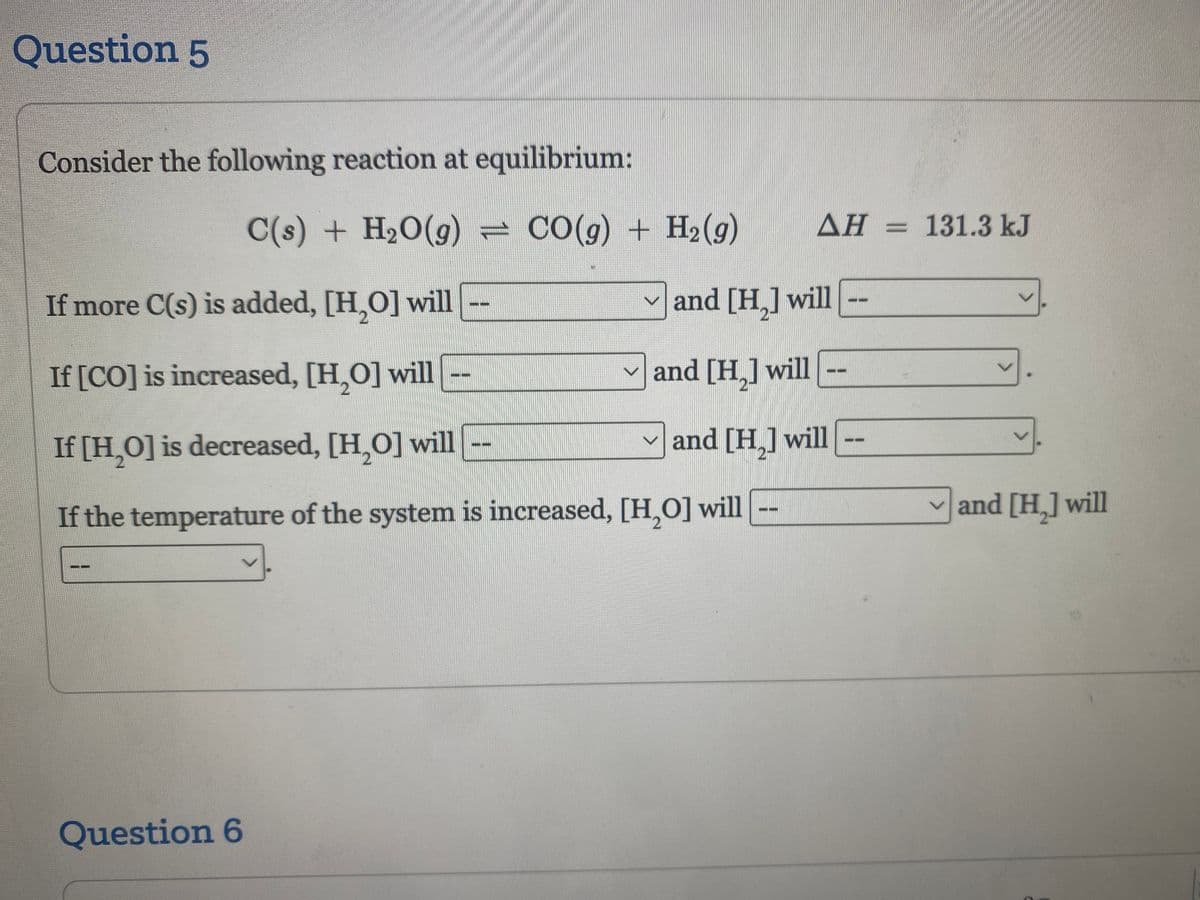Question 5
Consider the following reaction at equilibrium:
C
C(s) + H₂O(g) = CO(g) + H2₂ (9)
If more C(s) is added, [H₂O] will
If [CO] is increased, [H₂O] will
If [H₂O] is decreased, [H₂O] will
If the temperature of the system is increased, [H₂O] will
Question 6
AH 131.3 kJ
and [H₂] will
V
✓and [H₂] will
and [H₂] will
V
and [H₂] will