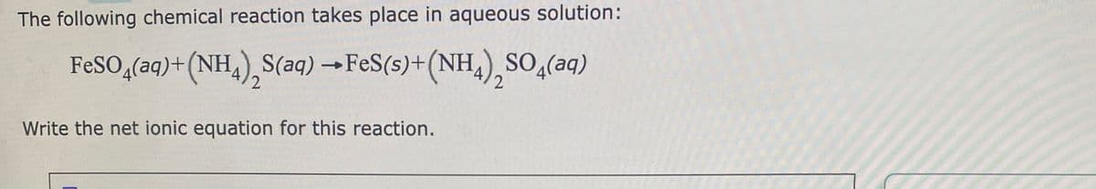 The following chemical reaction takes place in aqueous solution:
FeSO4(aq) + (NH4) S(aq) → FeS(s)+(NH4)₂SO4(aq)
2
Write the net ionic equation for this reaction.