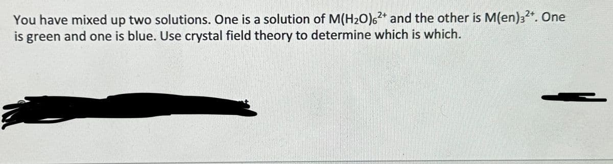 You have mixed up two solutions. One is a solution of M(H₂O)62+ and the other is M(en)32+. One
is green and one is blue. Use crystal field theory to determine which is which.