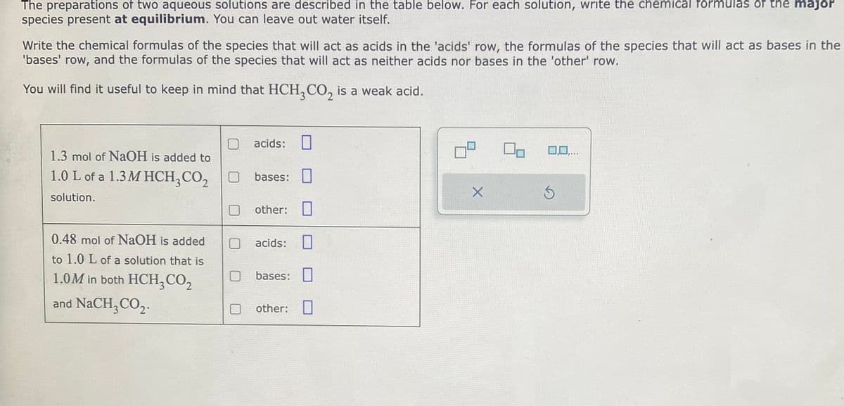 The preparations of two aqueous solutions are described in the table below. For each solution, write the chemical formulas of the major
species present at equilibrium. You can leave out water itself.
Write the chemical formulas of the species that will act as acids in the 'acids' row, the formulas of the species that will act as bases in the
'bases' row, and the formulas of the species that will act as neither acids nor bases in the 'other' row.
You will find it useful to keep in mind that HCH3CO₂ is a weak acid.
1.3 mol of NaOH is added to
1.0 L of a 1.3 MHCH₂ CO₂
solution.
0.48 mol of NaOH is added
to 1.0 L of a solution that is
1.0M in both HCH₂ CO₂
and NaCH3CO₂.
acids:
bases:
other: 0
acids:
1
bases:
other: 0
X
0,0,...
5