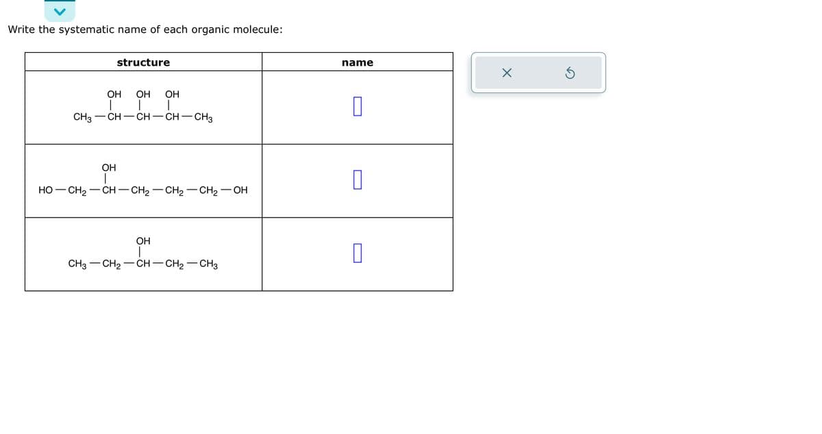 Write the systematic name of each organic molecule:
CH3
structure
OH OH
| |
CH-CH-CH - CH3
OH
OH
|
HỌ—CH2–CH–CH2–CH2 -CH₂ OH
OH
CH3 - CH₂ CH-CH₂CH3
name
0
0
X
5