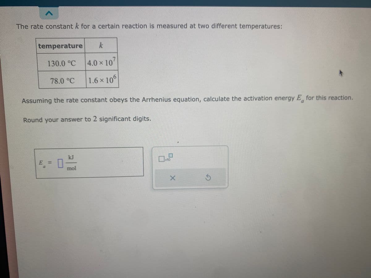 <
The rate constant k for a certain reaction is measured at two different temperatures:
temperature k
130.0 °C
78.0 °C
Assuming the rate constant obeys the Arrhenius equation, calculate the activation energy E for this reaction.
Round your answer to 2 significant digits.
E = 0-
a
4.0 × 107
1.6 × 106
mol
x10
X
S