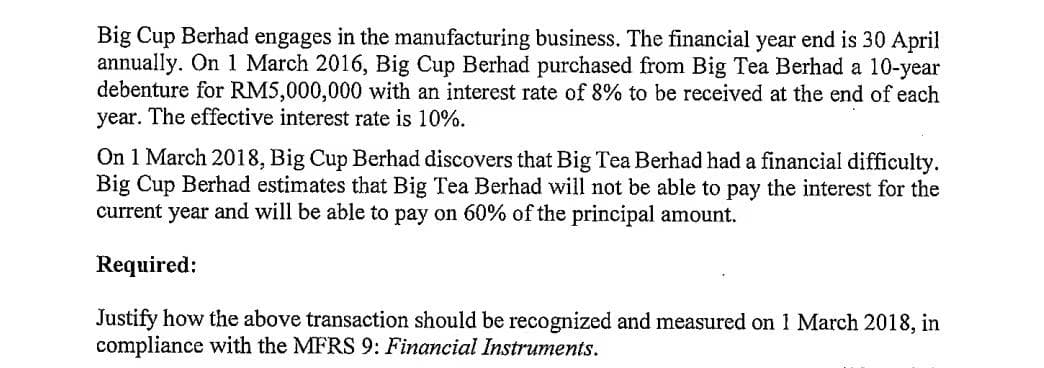 Big Cup Berhad engages in the manufacturing business. The financial year end is 30 April
annually. On 1 March 2016, Big Cup Berhad purchased from Big Tea Berhad a 10-year
debenture for RM5,000,000 with an interest rate of 8% to be received at the end of each
year. The effective interest rate is 10%.
On 1 March 2018, Big Cup Berhad discovers that Big Tea Berhad had a financial difficulty.
Big Cup Berhad estimates that Big Tea Berhad will not be able to pay the interest for the
current year and will be able to pay on 60% of the principal amount.
Required:
Justify how the above transaction should be recognized and measured on 1 March 2018, in
compliance with the MFRS 9: Financial Instruments.
