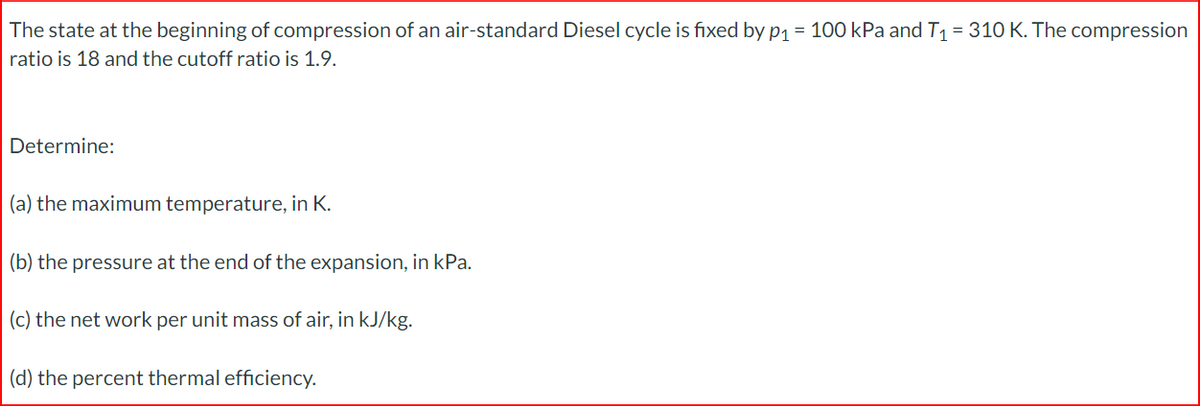 The state at the beginning of compression of an air-standard Diesel cycle is fixed by p₁ = 100 kPa and T₁ = 310 K. The compression
ratio is 18 and the cutoff ratio is 1.9.
Determine:
(a) the maximum temperature, in K.
(b) the pressure at the end of the expansion, in kPa.
(c) the net work per unit mass of air, in kJ/kg.
(d) the percent thermal efficiency.