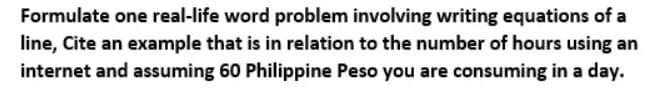 Formulate one real-life word problem involving writing equations of a
line, Cite an example that is in relation to the number of hours using an
internet and assuming 60 Philippine Peso you are consuming in a day.

