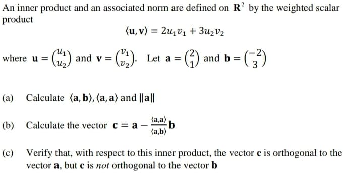 An inner product and an associated norm are defined on R² by the weighted scalar
product
where u = (2) and v =
(u, v) 2u1v1 + 3u₂ v₂
=
Let a =
(²)
and b =
(a) Calculate (a, b), (a, a) and ||a||
(aa) b
(b) Calculate the vector ca-
(a,b)
(c) Verify that, with respect to this inner product, the vector c is orthogonal to the
vector a, but c is not orthogonal to the vector b